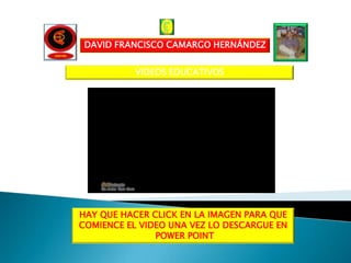 DAVID FRANCISCO CAMARGO HERNÁNDEZ


           VIDEOS EDUCATIVOS




HAY QUE HACER CLICK EN LA IMAGEN PARA QUE
COMIENCE EL VIDEO UNA VEZ LO DESCARGUE EN
               POWER POINT
 