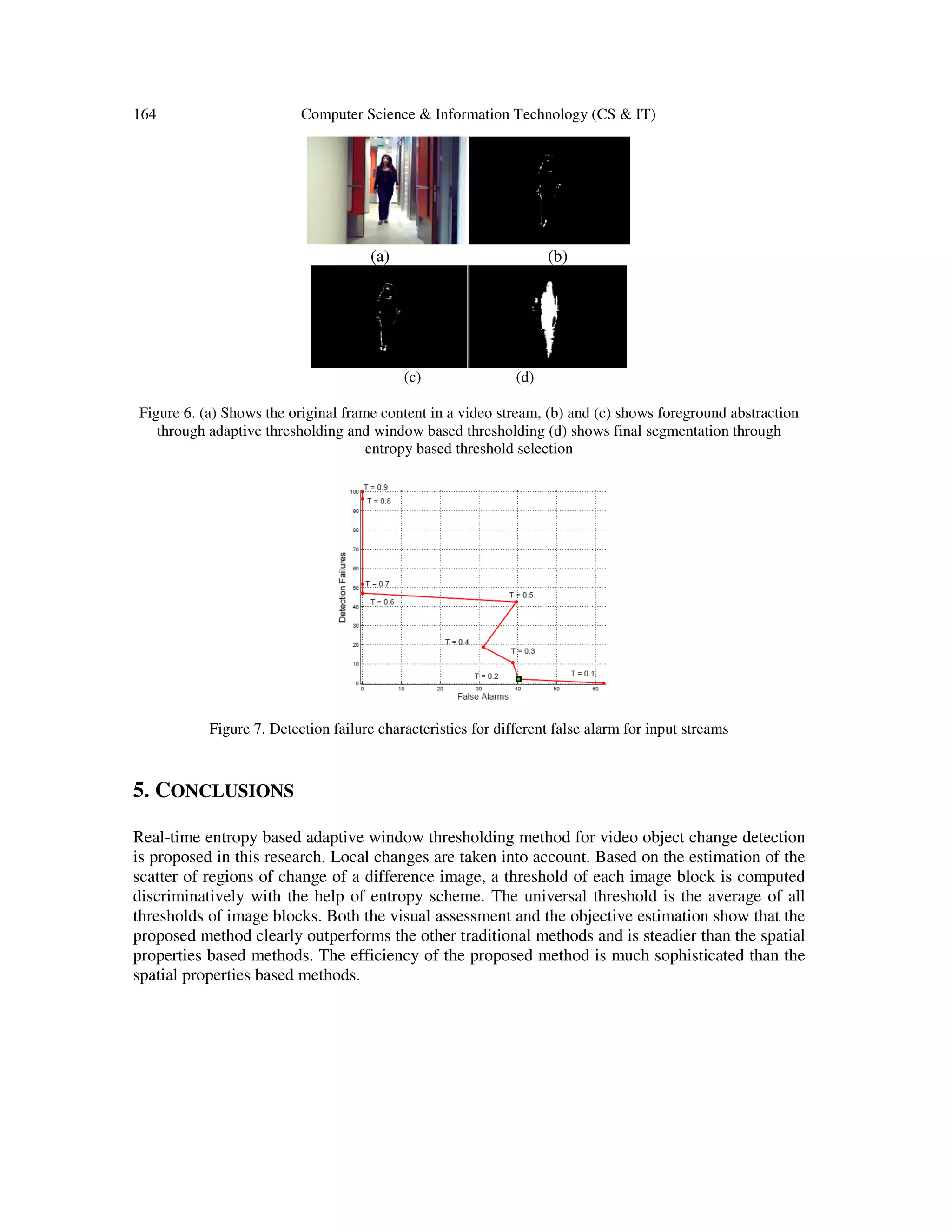 164 Computer Science & Information Technology (CS & IT) (a) (b) (c) (d) Figure 6. (a) Shows the original frame content in a video stream, (b) and (c) shows foreground abstraction through adaptive thresholding and window based thresholding (d) shows final segmentation through entropy based threshold selection Figure 7. Detection failure characteristics for different false alarm for input streams 5. CONCLUSIONS Real-time entropy based adaptive window thresholding method for video object change detection is proposed in this research. Local changes are taken into account. Based on the estimation of the scatter of regions of change of a difference image, a threshold of each image block is computed discriminatively with the help of entropy scheme. The universal threshold is the average of all thresholds of image blocks. Both the visual assessment and the objective estimation show that the proposed method clearly outperforms the other traditional methods and is steadier than the spatial properties based methods. The efficiency of the proposed method is much sophisticated than the spatial properties based methods. 
