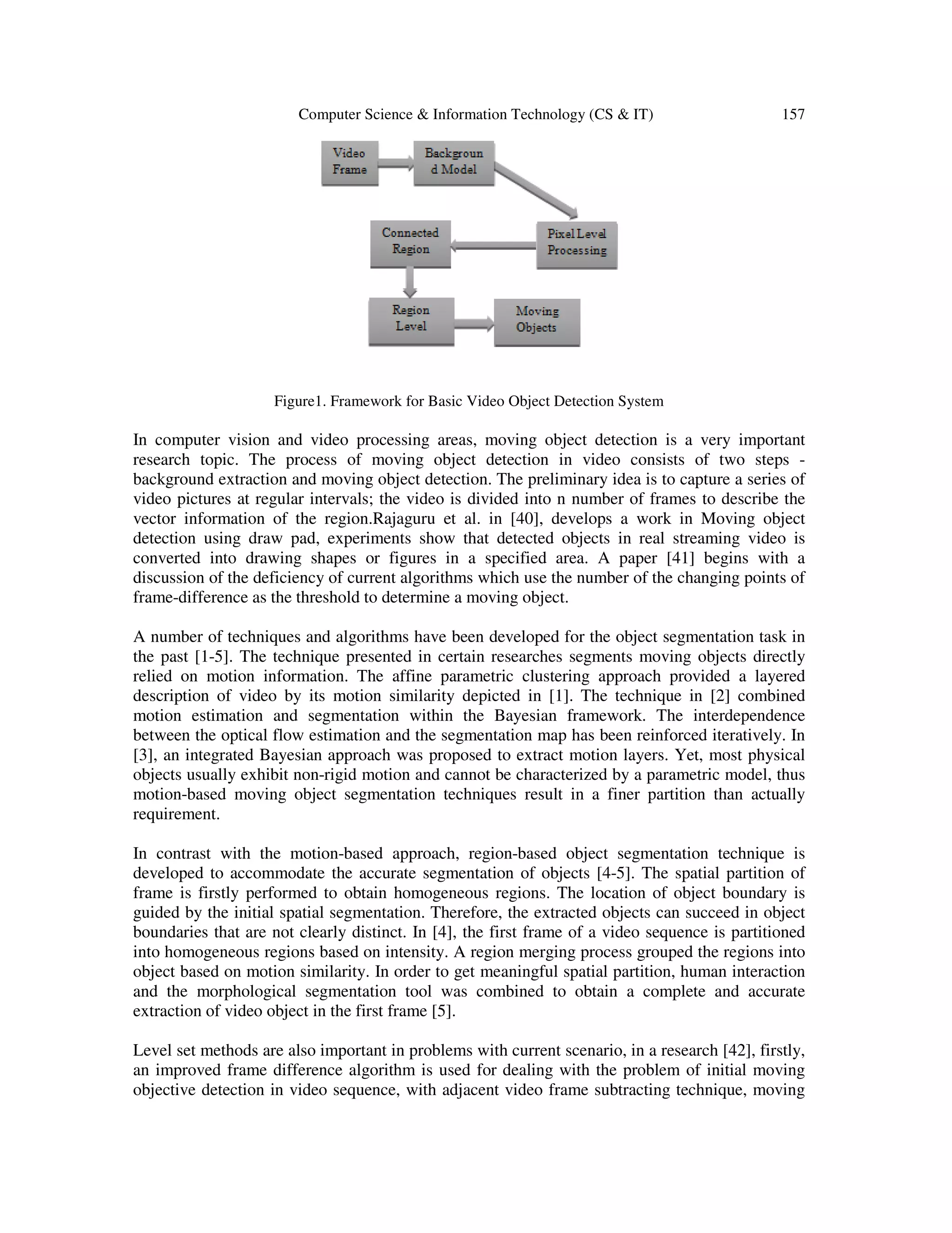 Computer Science & Information Technology (CS & IT) 157 Figure1. Framework for Basic Video Object Detection System In computer vision and video processing areas, moving object detection is a very important research topic. The process of moving object detection in video consists of two steps background extraction and moving object detection. The preliminary idea is to capture a series of video pictures at regular intervals; the video is divided into n number of frames to describe the vector information of the region.Rajaguru et al. in [40], develops a work in Moving object detection using draw pad, experiments show that detected objects in real streaming video is converted into drawing shapes or figures in a specified area. A paper [41] begins with a discussion of the deficiency of current algorithms which use the number of the changing points of frame-difference as the threshold to determine a moving object. A number of techniques and algorithms have been developed for the object segmentation task in the past [1-5]. The technique presented in certain researches segments moving objects directly relied on motion information. The affine parametric clustering approach provided a layered description of video by its motion similarity depicted in [1]. The technique in [2] combined motion estimation and segmentation within the Bayesian framework. The interdependence between the optical flow estimation and the segmentation map has been reinforced iteratively. In [3], an integrated Bayesian approach was proposed to extract motion layers. Yet, most physical objects usually exhibit non-rigid motion and cannot be characterized by a parametric model, thus motion-based moving object segmentation techniques result in a finer partition than actually requirement. In contrast with the motion-based approach, region-based object segmentation technique is developed to accommodate the accurate segmentation of objects [4-5]. The spatial partition of frame is firstly performed to obtain homogeneous regions. The location of object boundary is guided by the initial spatial segmentation. Therefore, the extracted objects can succeed in object boundaries that are not clearly distinct. In [4], the first frame of a video sequence is partitioned into homogeneous regions based on intensity. A region merging process grouped the regions into object based on motion similarity. In order to get meaningful spatial partition, human interaction and the morphological segmentation tool was combined to obtain a complete and accurate extraction of video object in the first frame [5]. Level set methods are also important in problems with current scenario, in a research [42], firstly, an improved frame difference algorithm is used for dealing with the problem of initial moving objective detection in video sequence, with adjacent video frame subtracting technique, moving 