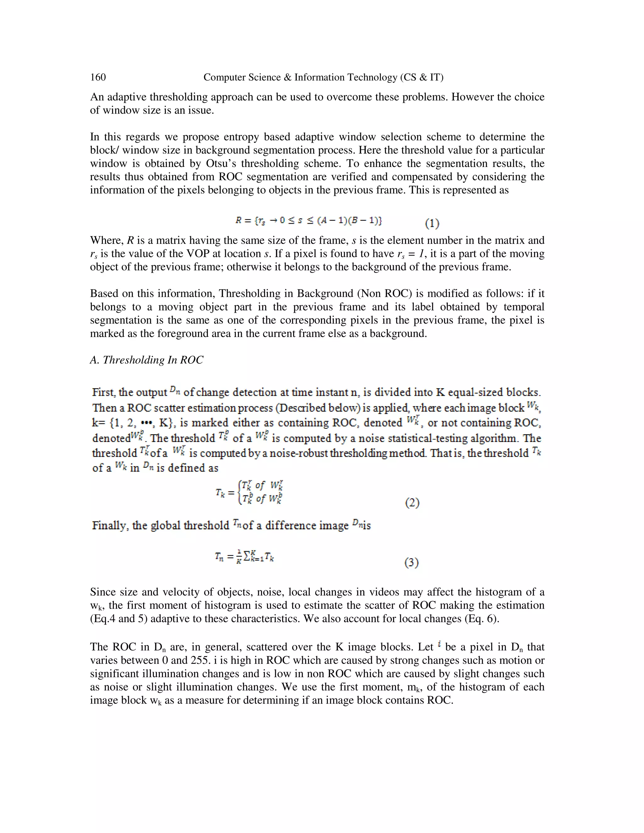 160 Computer Science & Information Technology (CS & IT) An adaptive thresholding approach can be used to overcome these problems. However the choice of window size is an issue. In this regards we propose entropy based adaptive window selection scheme to determine the block/ window size in background segmentation process. Here the threshold value for a particular window is obtained by Otsu’s thresholding scheme. To enhance the segmentation results, the results thus obtained from ROC segmentation are verified and compensated by considering the information of the pixels belonging to objects in the previous frame. This is represented as Where, R is a matrix having the same size of the frame, s is the element number in the matrix and rs is the value of the VOP at location s. If a pixel is found to have rs = 1, it is a part of the moving object of the previous frame; otherwise it belongs to the background of the previous frame. Based on this information, Thresholding in Background (Non ROC) is modified as follows: if it belongs to a moving object part in the previous frame and its label obtained by temporal segmentation is the same as one of the corresponding pixels in the previous frame, the pixel is marked as the foreground area in the current frame else as a background. A. Thresholding In ROC Since size and velocity of objects, noise, local changes in videos may affect the histogram of a wk, the first moment of histogram is used to estimate the scatter of ROC making the estimation (Eq.4 and 5) adaptive to these characteristics. We also account for local changes (Eq. 6). The ROC in Dn are, in general, scattered over the K image blocks. Let be a pixel in Dn that varies between 0 and 255. i is high in ROC which are caused by strong changes such as motion or significant illumination changes and is low in non ROC which are caused by slight changes such as noise or slight illumination changes. We use the first moment, mk, of the histogram of each image block wk as a measure for determining if an image block contains ROC. 