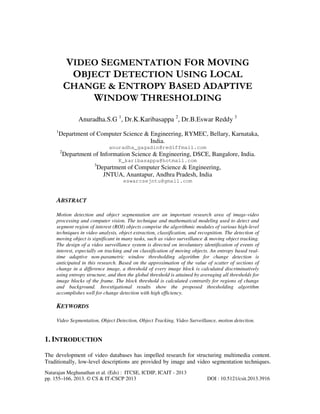 VIDEO SEGMENTATION FOR MOVING
OBJECT DETECTION USING LOCAL
CHANGE & ENTROPY BASED ADAPTIVE
WINDOW THRESHOLDING
Anuradha.S.G 1, Dr.K.Karibasappa 2, Dr.B.Eswar Reddy 3
1

Department of Computer Science & Engineering, RYMEC, Bellary, Karnataka,
India.
anuradha_gagadin@rediffmail.com
2

Department of Information Science & Engineering, DSCE, Bangalore, India.
K_karibasappa@hotmail.com
3

Department of Computer Science & Engineering,
JNTUA, Anantapur, Andhra Pradesh, India
eswarcsejntu@gmail.com

ABSTRACT
Motion detection and object segmentation are an important research area of image-video
processing and computer vision. The technique and mathematical modeling used to detect and
segment region of interest (ROI) objects comprise the algorithmic modules of various high-level
techniques in video analysis, object extraction, classification, and recognition. The detection of
moving object is significant in many tasks, such as video surveillance & moving object tracking.
The design of a video surveillance system is directed on involuntary identification of events of
interest, especially on tracking and on classification of moving objects. An entropy based realtime adaptive non-parametric window thresholding algorithm for change detection is
anticipated in this research. Based on the approximation of the value of scatter of sections of
change in a difference image, a threshold of every image block is calculated discriminatively
using entropy structure, and then the global threshold is attained by averaging all thresholds for
image blocks of the frame. The block threshold is calculated contrarily for regions of change
and background. Investigational results show the proposed thresholding algorithm
accomplishes well for change detection with high efficiency.

KEYWORDS
Video Segmentation, Object Detection, Object Tracking, Video Surveillance, motion detection.

1. INTRODUCTION
The development of video databases has impelled research for structuring multimedia content.
Traditionally, low-level descriptions are provided by image and video segmentation techniques.
Natarajan Meghanathan et al. (Eds) : ITCSE, ICDIP, ICAIT - 2013
pp. 155–166, 2013. © CS & IT-CSCP 2013

DOI : 10.5121/csit.2013.3916

 