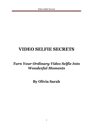 Video Selfie Secrets
i
VIDEO SELFIE SECRETS
Turn Your Ordinary Video Selfie Into
Wonderful Moments
By Olivia Sarah
 