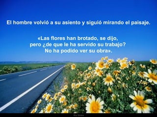 El hombre volvió a su asiento y siguió mirando el paisaje. «Las flores han brotado, se dijo,  pero ¿de que le ha servido su trabajo?  No ha podido ver su obra». 
