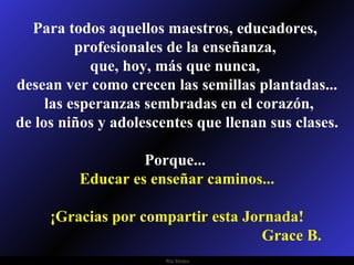 Para todos aquellos maestros, educadores,  profesionales de la enseñanza,  que, hoy, más que nunca,  desean ver como crecen las semillas plantadas... las esperanzas sembradas en el corazón, de los niños y adolescentes que llenan sus clases. Porque...  Educar es enseñar caminos... ¡Gracias por compartir esta Jornada! Grace B. 