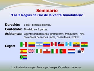 Seminario
    “Las 3 Reglas de Oro de la Venta Inmobiliaria”


Duración: 1 día - 8 horas lectivas.
Contenido: Dividido en 5 partes.
Asistentes: Agentes inmobiliarios, promotoras, franquicias, API,
                corredores de bienes raíces, consultores, bróker….


Lugar:




     Los Seminarios más populares impartidos por Carlos Pérez-Newman
 