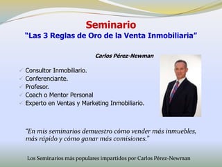 Seminario
    “Las 3 Reglas de Oro de la Venta Inmobiliaria”

                              Carlos Pérez-Newman

   Consultor Inmobiliario.
   Conferenciante.
   Profesor.
   Coach o Mentor Personal
   Experto en Ventas y Marketing Inmobiliario.



    “En mis seminarios demuestro cómo vender más inmuebles,
    más rápido y cómo ganar más comisiones.”

    Los Seminarios más populares impartidos por Carlos Pérez-Newman
 