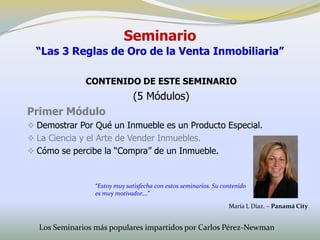 Seminario
  “Las 3 Reglas de Oro de la Venta Inmobiliaria”

              CONTENIDO DE ESTE SEMINARIO
                               (5 Módulos)
Primer Módulo
 Demostrar Por Qué un Inmueble es un Producto Especial.
 La Ciencia y el Arte de Vender Inmuebles.
 Cómo se percibe la “Compra” de un Inmueble.



                 “Estoy muy satisfecha con estos seminarios. Su contenido
                 es muy motivador….”

                                                                  María L Díaz. – Panamá City


  Los Seminarios más populares impartidos por Carlos Pérez-Newman
 