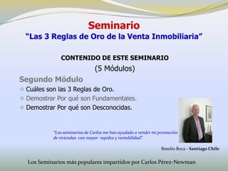 Seminario
  “Las 3 Reglas de Oro de la Venta Inmobiliaria”

              CONTENIDO DE ESTE SEMINARIO
                               (5 Módulos)
Segundo Módulo
 Cuáles son las 3 Reglas de Oro.
 Demostrar Por qué son Fundamentales.
 Demostrar Por qué son Desconocidas.



           “Los seminarios de Carlos me han ayudado a vender mi promoción
           de viviendas con mayor rapidez y rentabilidad”.

                                                                Braulio Roca - Santiago Chile


  Los Seminarios más populares impartidos por Carlos Pérez-Newman
 