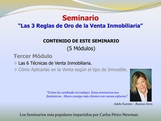 Seminario
  “Las 3 Reglas de Oro de la Venta Inmobiliaria”

              CONTENIDO DE ESTE SEMINARIO
                               (5 Módulos)
Tercer Módulo
 Las 6 Técnicas de Venta Inmobiliaria.
 Cómo Aplicarlas en la Venta según el tipo de Inmueble.




                “!Cómo ha cambiado mi trabajo!. Estos seminarios son
                fantásticos. Ahora consigo más clientes con menos esfuerzo”.

                                                                 Adela Fuentes – Buenos Aires


  Los Seminarios más populares impartidos por Carlos Pérez-Newman
 