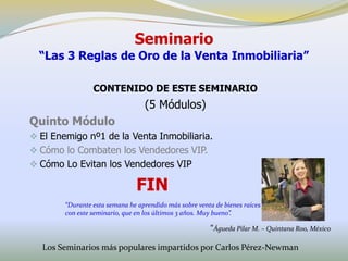 Seminario
  “Las 3 Reglas de Oro de la Venta Inmobiliaria”

                 CONTENIDO DE ESTE SEMINARIO
                                  (5 Módulos)
Quinto Módulo
 El Enemigo nº1 de la Venta Inmobiliaria.
 Cómo lo Combaten los Vendedores VIP.
 Cómo Lo Evitan los Vendedores VIP

                                FIN
        “Durante esta semana he aprendido más sobre venta de bienes raíces
        con este seminario, que en los últimos 3 años. Muy bueno”.

                                                         “Águeda Pilar M. – Quintana Roo, México

  Los Seminarios más populares impartidos por Carlos Pérez-Newman
 