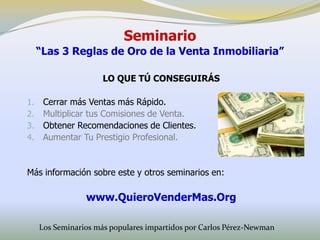 Seminario
     “Las 3 Reglas de Oro de la Venta Inmobiliaria”

                      LO QUE TÚ CONSEGUIRÁS

1.    Cerrar más Ventas más Rápido.
2.    Multiplicar tus Comisiones de Venta.
3.    Obtener Recomendaciones de Clientes.
4.    Aumentar Tu Prestigio Profesional.


Más información sobre este y otros seminarios en:

                 www.QuieroVenderMas.Org

     Los Seminarios más populares impartidos por Carlos Pérez-Newman
 