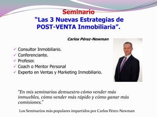 Seminario
            “Las 3 Nuevas Estrategias de
             POST-VENTA Inmobiliaria”.
                              Carlos Pérez-Newman

   Consultor Inmobiliario.
   Conferenciante.
   Profesor.
   Coach o Mentor Personal
   Experto en Ventas y Marketing Inmobiliario.



    “En mis seminarios demuestro cómo vender más
    inmuebles, cómo vender más rápido y cómo ganar más
    comisiones.”
    Los Seminarios más populares impartidos por Carlos Pérez-Newman
 