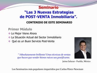 Seminario
            “Las 3 Nuevas Estrategias
          de POST-VENTA Inmobiliaria”.
               CONTENIDO DE ESTE SEMINARIO

Primer Módulo
 Lo Mejor Viene Ahora
 La Situación Actual del Sector Inmobiliario
 Qué es un Buen Servicio Post-Venta




       “ !Absolutamente brillante! Unas técnicas de ventas
       que hacen que vender bienes raíces sea gratificante.
                                                   Jaime Salazar– Puebla, México


   Los Seminarios más populares impartidos por Carlos Pérez-Newman
 