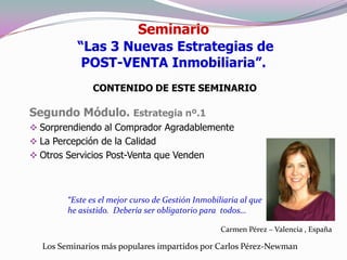 Seminario
          “Las 3 Nuevas Estrategias de
           POST-VENTA Inmobiliaria”.
               CONTENIDO DE ESTE SEMINARIO

Segundo Módulo. Estrategia nº.1
 Sorprendiendo al Comprador Agradablemente
 La Percepción de la Calidad
 Otros Servicios Post-Venta que Venden



        “Este es el mejor curso de Gestión Inmobiliaria al que
        he asistido. Debería ser obligatorio para todos…

                                                  Carmen Pérez – Valencia , España

  Los Seminarios más populares impartidos por Carlos Pérez-Newman
 