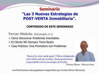 Seminario
          “Las 3 Nuevas Estrategias de
           POST-VENTA Inmobiliaria”.

              CONTENIDO DE ESTE SEMINARIO

Tercer Módulo. Estrategia nº.2
 Cómo Solucionar Problemas Inevitables
 El Cliente NO Siempre Tiene Razón
 Caso Práctico: Una Promotora con Problemas


              “Nunca he  visto nada igual. Y llevo trabajando en
              este rubro más de 25 años. Estoy gratamente
              sorprendido con la estrategia de Carlos.
                                                    Vicente Álamo - Buenos Aires

  Los Seminarios más populares impartidos por Carlos Pérez-Newman
 
