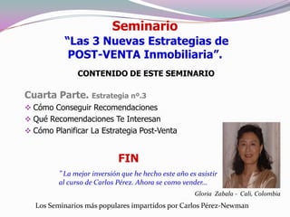 Seminario
           “Las 3 Nuevas Estrategias de
            POST-VENTA Inmobiliaria”.
               CONTENIDO DE ESTE SEMINARIO

Cuarta Parte. Estrategia nº.3
 Cómo Conseguir Recomendaciones
 Qué Recomendaciones Te Interesan
 Cómo Planificar La Estrategia Post-Venta


                            FIN
         ” La mejor inversión que he hecho este año es asistir
         al curso de Carlos Pérez. Ahora se como vender…
                                                      Gloria Zabala - Cali, Colombia
  Los Seminarios más populares impartidos por Carlos Pérez-Newman
 