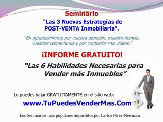 Seminario
              “Las 3 Nuevas Estrategias de
              POST-VENTA Inmobiliaria”.
    “En agradecimiento por vuestra atención, vuestro tiempo,
        vuestros comentarios y por compartir mis videos.”

         ¡INFORME GRATUITO!
    “Las 6 Habilidades Necesarias para
          Vender más Inmuebles”

Lo puedes bajar GRATUITAMENTE en el sitio web:

    www.TuPuedesVenderMas.Com
  Los Seminarios más populares impartidos por Carlos Pérez-Newman
 