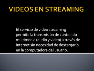 El servicio de video streaming permite la transmisión de contenido multimedia (audio y video) a través de Internet sin necesidad de descargarlo en la computadora del usuario. 