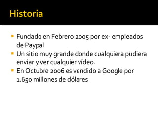 Fundado en Febrero 2005 por ex- empleados de Paypal Un sitio muy grande donde cualquiera pudiera enviar y ver cualquier vídeo. En Octubre 2006 es vendido a Google por 1.650 millones de dólares  