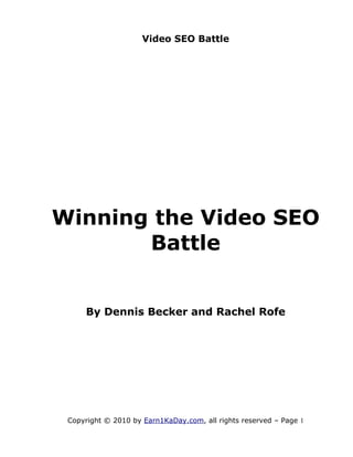Video SEO Battle




Winning the Video SEO
       Battle


     By Dennis Becker and Rachel Rofe




 Copyright © 2010 by Earn1KaDay.com, all rights reserved – Page 1
 