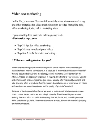 Video seo marketing 
In this file, you can ref free useful materials about video seo marketing 
and other materials for video marketing such as video marketing tips, 
video marketing tools, video marketing sites. 
If you need top free materials below, please visit: 
videomarketingaz.com 
· Top 21 tips for video marketing 
· Top 31 sites to upload your videos 
· Top free 7 tools for video marketing 
I. Video marketing content for you! 
Videos are becoming more and more important on the internet as more users gain 
access to faster internet connections. It is because of this that businesses need to start 
thinking about video SEO and the strategy behind marketing video content on the 
internet. Videos are especially important in helping drive traffic to your website. Google 
and other search engines recognize that videos usually offer high quality content, and 
take time and effort to produce. For this reason, they place a lot of importance on videos 
and see them as supporting signals for the quality of your site’s content. 
Because of the time and effort factor, we want to make sure that when we do create 
video content for our users, we are doing it properly. There is nothing worse than 
wasting time and effort to produce something that will, in the end, not help you drive 
traffic or sales on your site. So now that we have a video, how do we market it properly 
for maximum results? 
Video marketing. Free pdf download examples Page 1 
 