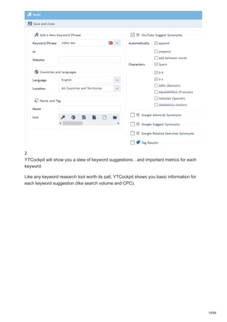 2
YTCockpit will show you a slew of keyword suggestions…and important metrics for each
keyword.
Like any keyword research tool worth its salt, YTCockpit shows you basic information for
each keyword suggestion (like search volume and CPC).
10/54
 