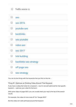 You can do two things with the keywords that you find on this list…
Thing #1: Optimize an Existing Video Around That Keyword
If you have a video that ranks for a keyword — but it’s not well optimized for that specific
keyword — optimize your video for that term.
With some video on-page SEO, you can usually blast your way to the top of the search
results.
For example, this video of mine ranks #7 for “Google SEO”
But this video isn’t well optimized around that keyword.
16/54
 