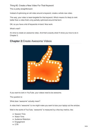 Thing #2: Create a New Video For That Keyword
This is pretty straightforward:
Instead of optimizing an old video around a keyword, create a whole new video.
This way, your video is laser-targeted for that keyword. Which means it’s likely to rank
better than a video that’s only partially optimized around that term
OK, so you have a list of keywords in-hand. Nice work.
What’s next?
It’s time to create an awesome video. And that’s exactly what I’ll show you how to do in
Chapter 2.
Chapter 2:Create Awesome Videos
If you want to rank in YouTube, your videos need to be awesome.
The question is:
What does “awesome” actually mean?
A video that’s “awesome” to me might make you want to toss your laptop out the window.
Well in the world of YouTube, “awesome” is measured by a few key metrics, like:
Session Time
Watch Time
Audience Retention
Engagement
CTR
18/54
 