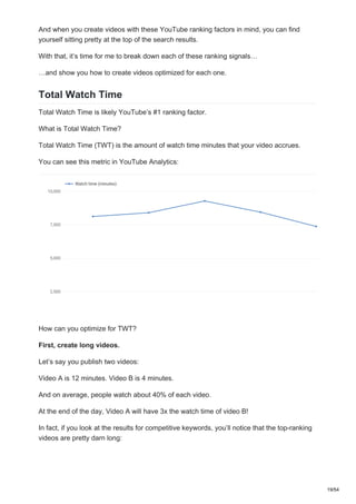 And when you create videos with these YouTube ranking factors in mind, you can find
yourself sitting pretty at the top of the search results.
With that, it’s time for me to break down each of these ranking signals…
…and show you how to create videos optimized for each one.
Total Watch Time
Total Watch Time is likely YouTube’s #1 ranking factor.
What is Total Watch Time?
Total Watch Time (TWT) is the amount of watch time minutes that your video accrues.
You can see this metric in YouTube Analytics:
How can you optimize for TWT?
First, create long videos.
Let’s say you publish two videos:
Video A is 12 minutes. Video B is 4 minutes.
And on average, people watch about 40% of each video.
At the end of the day, Video A will have 3x the watch time of video B!
In fact, if you look at the results for competitive keywords, you’ll notice that the top-ranking
videos are pretty darn long:
19/54
 