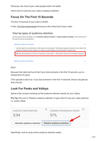 Obviously, the more of your video people watch, the better.
Here’s how to maximize your video’s audience retention:
Focus On The First 15 Seconds
The first 15 seconds of your video is HUGE.
In fact, YouTube recommends focusing on this critical part of your video.
Why?
Because their data has found that if you hook someone in the first 15 seconds, you’ve
hooked them for good.
(The opposite is also true. If you lose someone in the first 15 seconds, they’re not going to
stick around).
Look For Peaks and Valleys
Spend a few minutes checking out the audience retention reports for your videos.
Pro Tip: Flip over to “Relative audience retention” to get a feel for how your video performs
vs. similar videos
Specifically, look for spots where audience retention peaks…
21/54
 