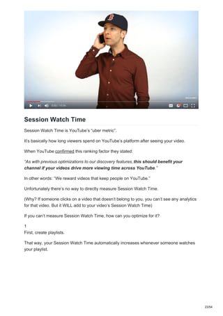 Session Watch Time
Session Watch Time is YouTube’s “uber metric”.
It’s basically how long viewers spend on YouTube’s platform after seeing your video.
When YouTube confirmed this ranking factor they stated:
“As with previous optimizations to our discovery features,this should benefit your
channel if your videos drive more viewing time across YouTube.”
In other words: “We reward videos that keep people on YouTube.”
Unfortunately there’s no way to directly measure Session Watch Time.
(Why? If someone clicks on a video that doesn’t belong to you, you can’t see any analytics
for that video. But it WILL add to your video’s Session Watch Time)
If you can’t measure Session Watch Time, how can you optimize for it?
1
First, create playlists.
That way, your Session Watch Time automatically increases whenever someone watches
your playlist.
23/54
 