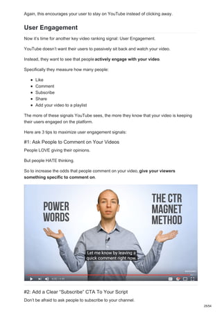 Again, this encourages your user to stay on YouTube instead of clicking away.
User Engagement
Now it’s time for another key video ranking signal: User Engagement.
YouTube doesn’t want their users to passively sit back and watch your video.
Instead, they want to see that people actively engage with your video.
Specifically they measure how many people:
Like
Comment
Subscribe
Share
Add your video to a playlist
The more of these signals YouTube sees, the more they know that your video is keeping
their users engaged on the platform.
Here are 3 tips to maximize user engagement signals:
#1: Ask People to Comment on Your Videos
People LOVE giving their opinions.
But people HATE thinking.
So to increase the odds that people comment on your video, give your viewers
something specific to comment on.
#2: Add a Clear “Subscribe” CTA To Your Script
Don’t be afraid to ask people to subscribe to your channel.
25/54
 