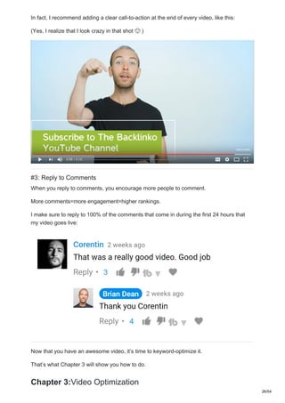 In fact, I recommend adding a clear call-to-action at the end of every video, like this:
(Yes, I realize that I look crazy in that shot )
#3: Reply to Comments
When you reply to comments, you encourage more people to comment.
More comments=more engagement=higher rankings.
I make sure to reply to 100% of the comments that come in during the first 24 hours that
my video goes live:
Now that you have an awesome video, it’s time to keyword-optimize it.
That’s what Chapter 3 will show you how to do.
Chapter 3:Video Optimization
26/54
 