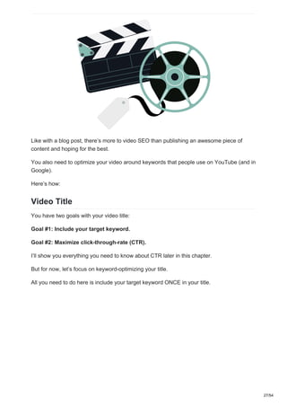 Like with a blog post, there’s more to video SEO than publishing an awesome piece of
content and hoping for the best.
You also need to optimize your video around keywords that people use on YouTube (and in
Google).
Here’s how:
Video Title
You have two goals with your video title:
Goal #1: Include your target keyword.
Goal #2: Maximize click-through-rate (CTR).
I’ll show you everything you need to know about CTR later in this chapter.
But for now, let’s focus on keyword-optimizing your title.
All you need to do here is include your target keyword ONCE in your title.
27/54
 