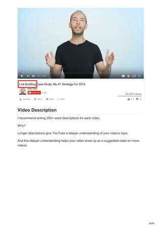 Video Description
I recommend writing 200+ word descriptions for each video.
Why?
Longer descriptions give YouTube a deeper understanding of your video’s topic.
And this deeper understanding helps your video show up as a suggested video on more
videos:
28/54
 