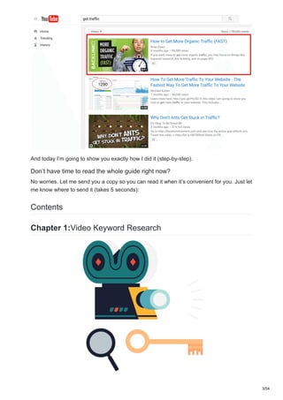 And today I’m going to show you exactly how I did it (step-by-step).
Don’t have time to read the whole guide right now?
No worries. Let me send you a copy so you can read it when it’s convenient for you. Just let
me know where to send it (takes 5 seconds):
Contents
Chapter 1:Video Keyword Research
3/54
 