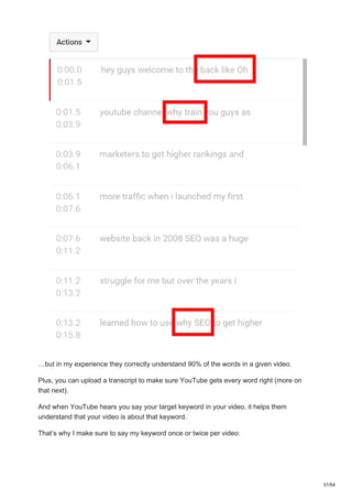 …but in my experience they correctly understand 90% of the words in a given video.
Plus, you can upload a transcript to make sure YouTube gets every word right (more on
that next).
And when YouTube hears you say your target keyword in your video, it helps them
understand that your video is about that keyword.
That’s why I make sure to say my keyword once or twice per video:
31/54
 