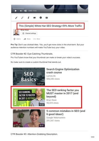 Pro Tip: Don’t use clickbait titles. Yes, you’ll get more clicks in the short-term. But your
audience retention numbers will make YouTube bury your video.
CTR Booster #2: Eye-Catching Thumbnails.
Pro YouTubers know that your thumbnail can make or break your video’s success.
So make sure to create a custom thumbnail that stands out.
CTR Booster #3: Attention-Grabbing Description.
33/54
 