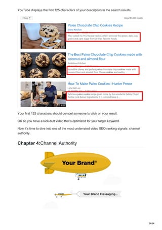 YouTube displays the first 125 characters of your description in the search results.
Your first 125 characters should compel someone to click on your result.
OK so you have a kick-butt video that’s optimized for your target keyword.
Now it’s time to dive into one of the most underrated video SEO ranking signals: channel
authority.
Chapter 4:Channel Authority
34/54
 