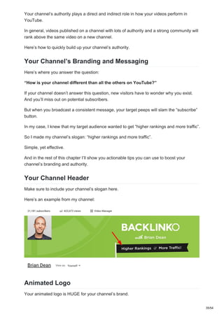 Your channel’s authority plays a direct and indirect role in how your videos perform in
YouTube.
In general, videos published on a channel with lots of authority and a strong community will
rank above the same video on a new channel.
Here’s how to quickly build up your channel’s authority.
Your Channel’s Branding and Messaging
Here’s where you answer the question:
“How is your channel different than all the others on YouTube?”
If your channel doesn’t answer this question, new visitors have to wonder why you exist.
And you’ll miss out on potential subscribers.
But when you broadcast a consistent message, your target peeps will slam the “subscribe”
button.
In my case, I knew that my target audience wanted to get “higher rankings and more traffic”.
So I made my channel’s slogan: “higher rankings and more traffic”.
Simple, yet effective.
And in the rest of this chapter I’ll show you actionable tips you can use to boost your
channel’s branding and authority.
Your Channel Header
Make sure to include your channel’s slogan here.
Here’s an example from my channel:
Animated Logo
Your animated logo is HUGE for your channel’s brand.
35/54
 