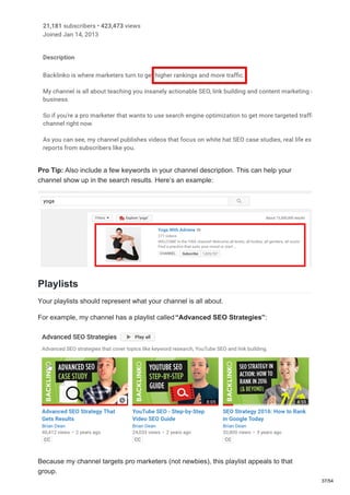 Pro Tip: Also include a few keywords in your channel description. This can help your
channel show up in the search results. Here’s an example:
Playlists
Your playlists should represent what your channel is all about.
For example, my channel has a playlist called“Advanced SEO Strategies”:
Because my channel targets pro marketers (not newbies), this playlist appeals to that
group.
37/54
 