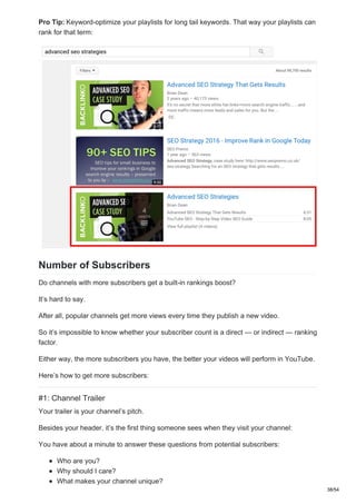 Pro Tip: Keyword-optimize your playlists for long tail keywords. That way your playlists can
rank for that term:
Number of Subscribers
Do channels with more subscribers get a built-in rankings boost?
It’s hard to say.
After all, popular channels get more views every time they publish a new video.
So it’s impossible to know whether your subscriber count is a direct — or indirect — ranking
factor.
Either way, the more subscribers you have, the better your videos will perform in YouTube.
Here’s how to get more subscribers:
#1: Channel Trailer
Your trailer is your channel’s pitch.
Besides your header, it’s the first thing someone sees when they visit your channel:
You have about a minute to answer these questions from potential subscribers:
Who are you?
Why should I care?
What makes your channel unique?
38/54
 