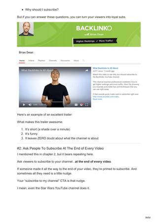 Why should I subscribe?
But if you can answer these questions, you can turn your viewers into loyal subs.
Here’s an example of an excellent trailer:
What makes this trailer awesome:
1. It’s short (a shade over a minute)
2. It’s funny
3. It leaves ZERO doubt about what the channel is about
#2: Ask People To Subscribe At The End of Every Video
I mentioned this in chapter 2, but it bears repeating here.
Ask viewers to subscribe to your channel…at the end of every video.
If someone made it all the way to the end of your video, they’re primed to subscribe. And
sometimes all they need is a little nudge.
Your “subscribe to my channel” CTA is that nudge.
I mean, even the Star Wars YouTube channel does it.
39/54
 