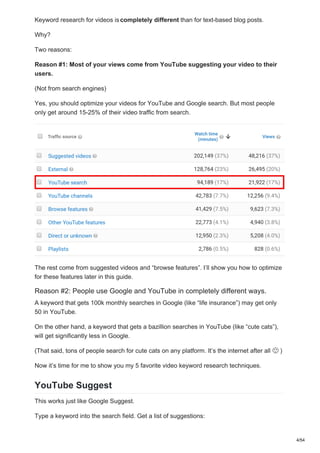 Keyword research for videos iscompletely different than for text-based blog posts.
Why?
Two reasons:
Reason #1: Most of your views come from YouTube suggesting your video to their
users.
(Not from search engines)
Yes, you should optimize your videos for YouTube and Google search. But most people
only get around 15-25% of their video traffic from search.
The rest come from suggested videos and “browse features”. I’ll show you how to optimize
for these features later in this guide.
Reason #2: People use Google and YouTube in completely different ways.
A keyword that gets 100k monthly searches in Google (like “life insurance”) may get only
50 in YouTube.
On the other hand, a keyword that gets a bazillion searches in YouTube (like “cute cats”),
will get significantly less in Google.
(That said, tons of people search for cute cats on any platform. It’s the internet after all )
Now it’s time for me to show you my 5 favorite video keyword research techniques.
YouTube Suggest
This works just like Google Suggest.
Type a keyword into the search field. Get a list of suggestions:
4/54
 