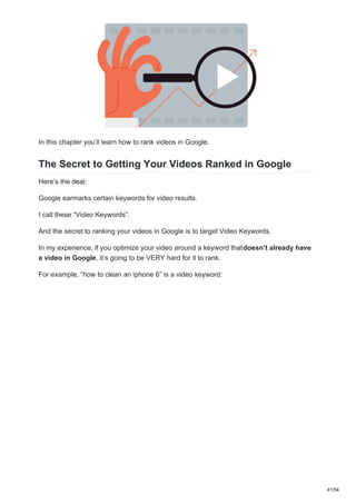 In this chapter you’ll learn how to rank videos in Google.
The Secret to Getting Your Videos Ranked in Google
Here’s the deal:
Google earmarks certain keywords for video results.
I call these “Video Keywords”.
And the secret to ranking your videos in Google is to target Video Keywords.
In my experience, if you optimize your video around a keyword thatdoesn’t already have
a video in Google, it’s going to be VERY hard for it to rank.
For example, “how to clean an iphone 6” is a video keyword:
41/54
 