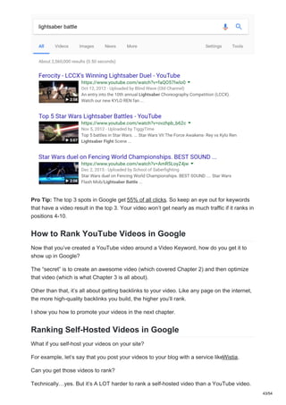 Pro Tip: The top 3 spots in Google get 55% of all clicks. So keep an eye out for keywords
that have a video result in the top 3. Your video won’t get nearly as much traffic if it ranks in
positions 4-10.
How to Rank YouTube Videos in Google
Now that you’ve created a YouTube video around a Video Keyword, how do you get it to
show up in Google?
The “secret” is to create an awesome video (which covered Chapter 2) and then optimize
that video (which is what Chapter 3 is all about).
Other than that, it’s all about getting backlinks to your video. Like any page on the internet,
the more high-quality backlinks you build, the higher you’ll rank.
I show you how to promote your videos in the next chapter.
Ranking Self-Hosted Videos in Google
What if you self-host your videos on your site?
For example, let’s say that you post your videos to your blog with a service likeWistia.
Can you get those videos to rank?
Technically…yes. But it’s A LOT harder to rank a self-hosted video than a YouTube video.
43/54
 