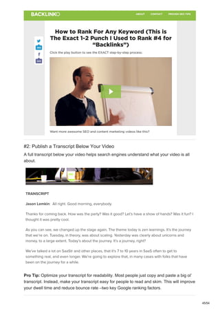 #2: Publish a Transcript Below Your Video
A full transcript below your video helps search engines understand what your video is all
about.
Pro Tip: Optimize your transcript for readability. Most people just copy and paste a big ol’
transcript. Instead, make your transcript easy for people to read and skim. This will improve
your dwell time and reduce bounce rate –two key Google ranking factors.
45/54
 