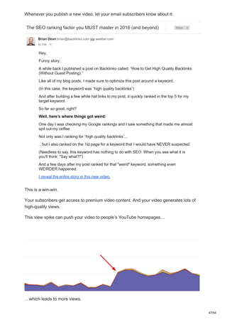 Whenever you publish a new video, let your email subscribers know about it:
This is a win-win.
Your subscribers get access to premium video content. And your video generates lots of
high-quality views.
This view spike can push your video to people’s YouTube homepages…
…which leads to more views.
47/54
 