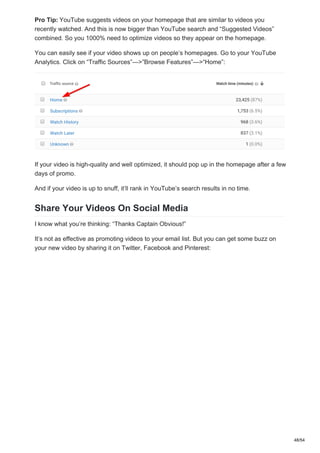 Pro Tip: YouTube suggests videos on your homepage that are similar to videos you
recently watched. And this is now bigger than YouTube search and “Suggested Videos”
combined. So you 1000% need to optimize videos so they appear on the homepage.
You can easily see if your video shows up on people’s homepages. Go to your YouTube
Analytics. Click on “Traffic Sources”—>”Browse Features”—>“Home”:
If your video is high-quality and well optimized, it should pop up in the homepage after a few
days of promo.
And if your video is up to snuff, it’ll rank in YouTube’s search results in no time.
Share Your Videos On Social Media
I know what you’re thinking: “Thanks Captain Obvious!”
It’s not as effective as promoting videos to your email list. But you can get some buzz on
your new video by sharing it on Twitter, Facebook and Pinterest:
48/54
 