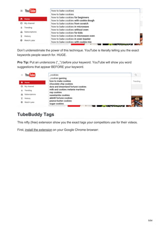 Don’t underestimate the power of this technique. YouTube is literally telling you the exact
keywords people search for. HUGE.
Pro Tip: Put an underscore (“_”) before your keyword. YouTube will show you word
suggestions that appear BEFORE your keyword.
TubeBuddy Tags
This nifty (free) extension show you the exact tags your competitors use for their videos.
First, install the extension on your Google Chrome browser:
5/54
 